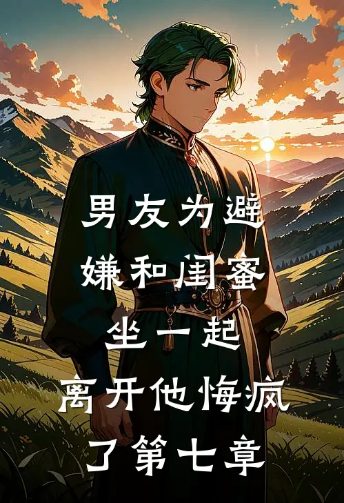 男友为避嫌和闺蜜坐一起，离开他悔疯了第七章