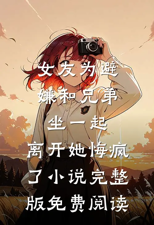 女友为避嫌和兄弟坐一起，离开她悔疯了小说完整版免费阅读