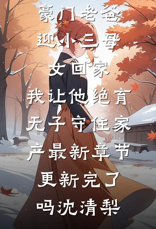 豪门老爸迎小三母女回家，我让他绝育无子守住家产最新章节更新完了吗沈清梨