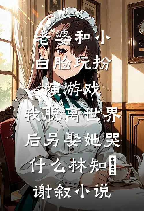 老婆和小白脸玩扮演游戏，我脱离世界后另娶她哭什么林知婳谢叙小说
