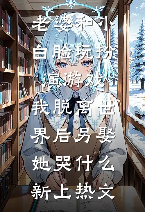 老婆和小白脸玩扮演游戏，我脱离世界后另娶她哭什么新上热文