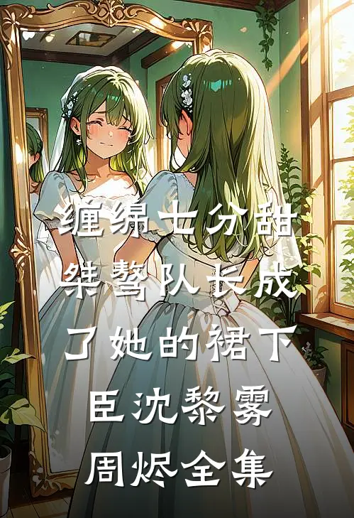 缠绵七分甜：桀骜队长成了她的裙下臣沈黎雾周烬 全集