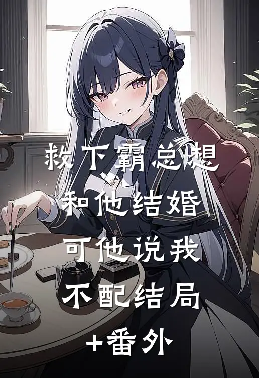 救下霸总想和他结婚，可他说我不配结局+番外