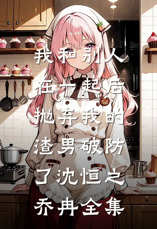 我和别人在一起后，抛弃我的渣男破防了沈恒之乔冉 全集