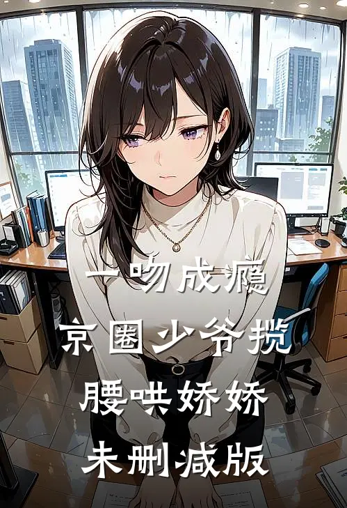 一吻成瘾，京圈少爷揽腰哄娇娇未删减版