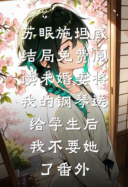 苏眠施坦威结局免费阅读未婚妻将我的钢琴送给学生后，我不要她了番外