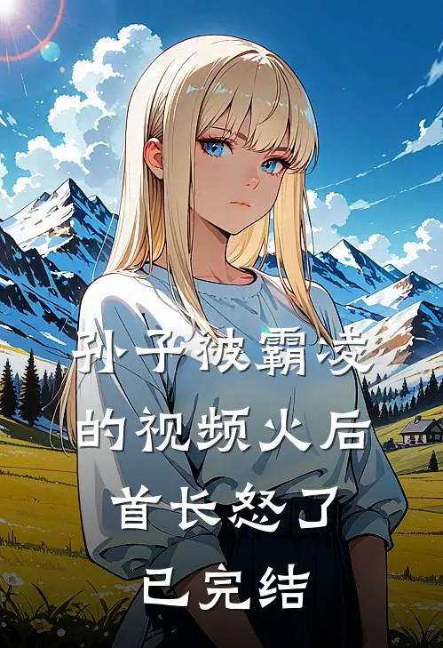 孙子被霸凌的视频火后，首长怒了已完结
