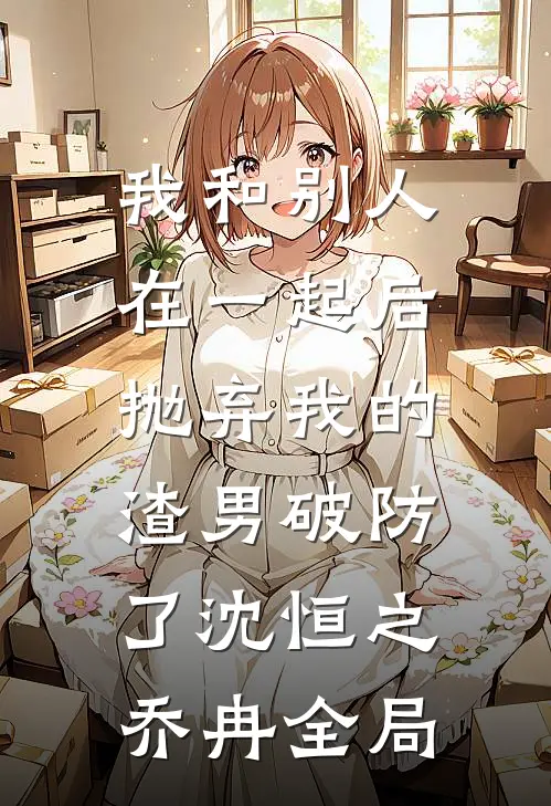 我和别人在一起后，抛弃我的渣男破防了沈恒之乔冉全局