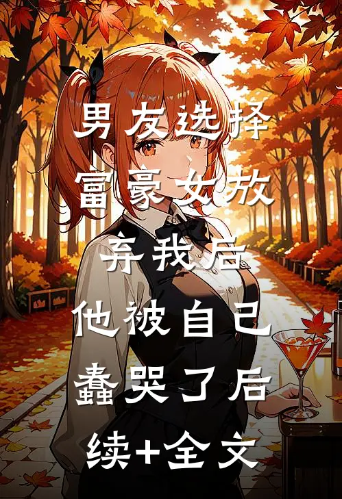 男友选择富豪女放弃我后，他被自己蠢哭了后续+全文