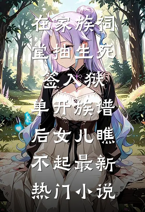 在家族祠堂抽生死签入狱，单开族谱后女儿瞧不起最新热门小说