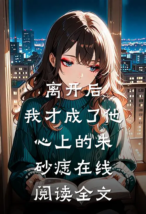 离开后，我才成了他心上的朱砂痣在线阅读全文