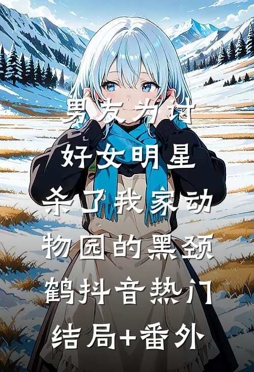男友为讨好女明星，杀了我家动物园的黑颈鹤抖音热门结局+番外
