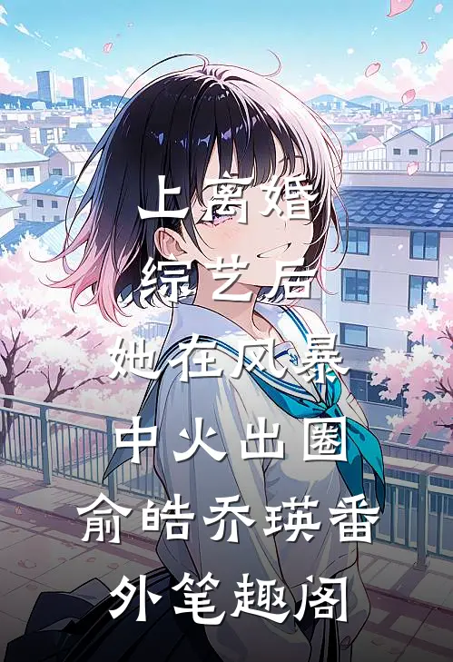 上离婚综艺后，她在风暴中火出圈：俞皓乔瑛番外笔趣阁