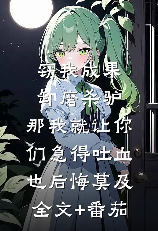 窃我成果卸磨杀驴，那我就让你们急得吐血也后悔莫及全文+番茄