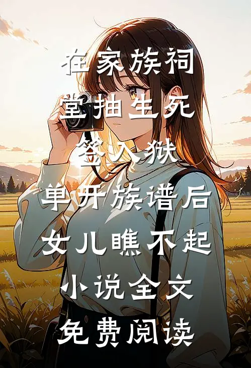 在家族祠堂抽生死签入狱，单开族谱后女儿瞧不起小说全文免费阅读