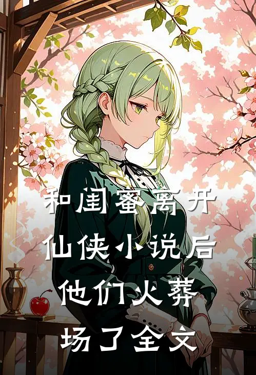 和闺蜜离开仙侠小说后，他们火葬场了全文