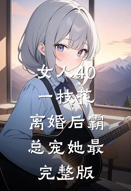 女人40一枝花，离婚后霸总宠她最完整版