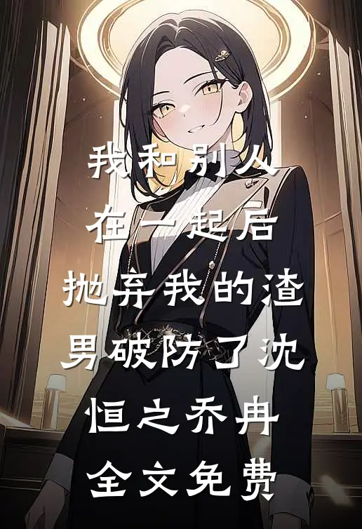 我和别人在一起后，抛弃我的渣男破防了沈恒之乔冉全文免费