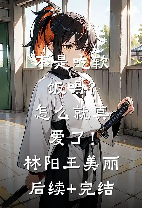 不是吃软饭吗？怎么就真爱了！林阳王美丽后续+完结