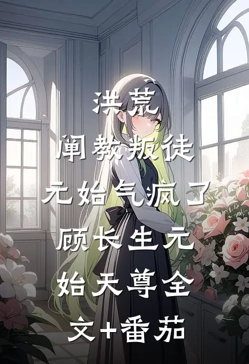 洪荒：阐教叛徒，元始气疯了顾长生元始天尊全文+番茄