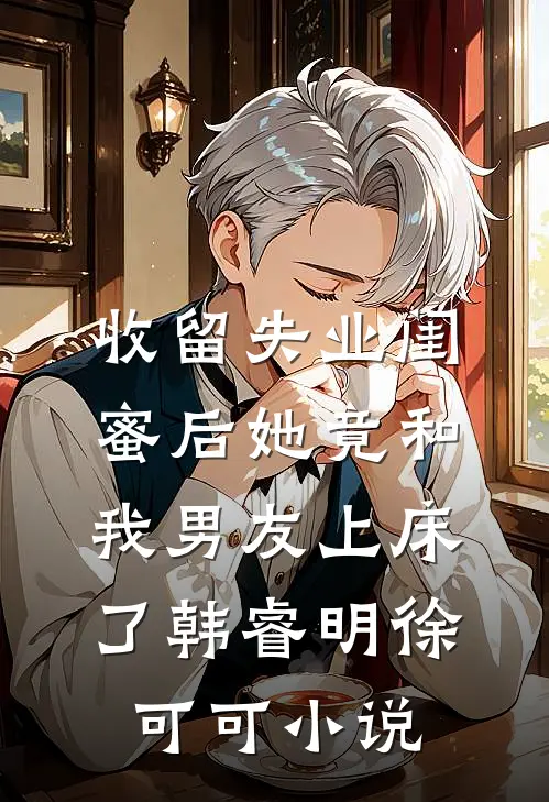 收留失业闺蜜后她竟和我男友上床了韩睿明徐可可小说