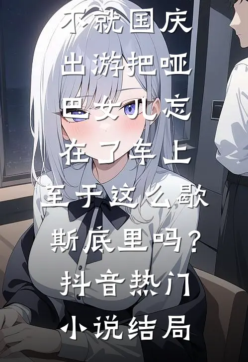 不就国庆出游把哑巴女儿忘在了车上，至于这么歇斯底里吗？抖音热门小说结局