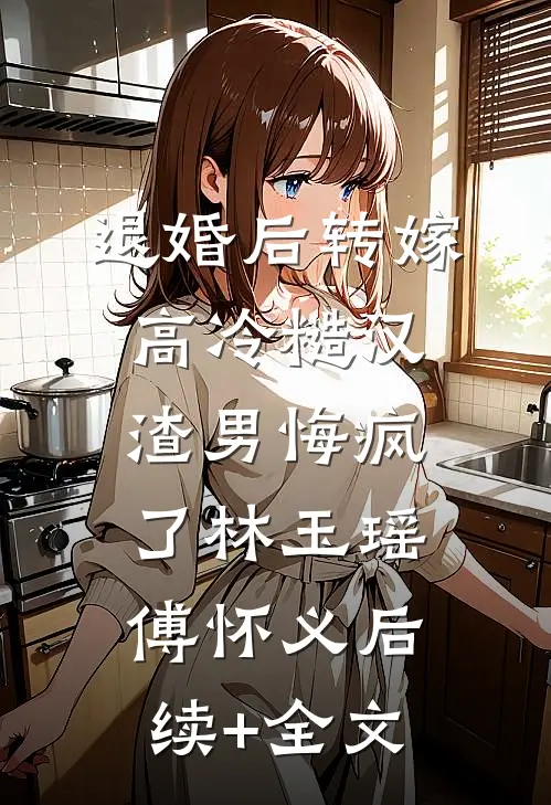 退婚后转嫁高冷糙汉，渣男悔疯了林玉瑶傅怀义后续+全文