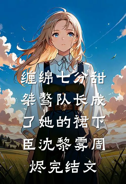 缠绵七分甜：桀骜队长成了她的裙下臣沈黎雾周烬完结文