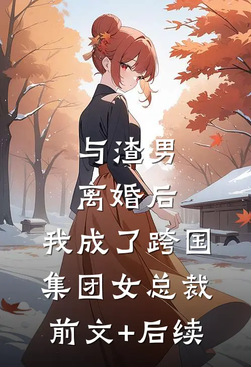 与渣男离婚后，我成了跨国集团女总裁前文+后续