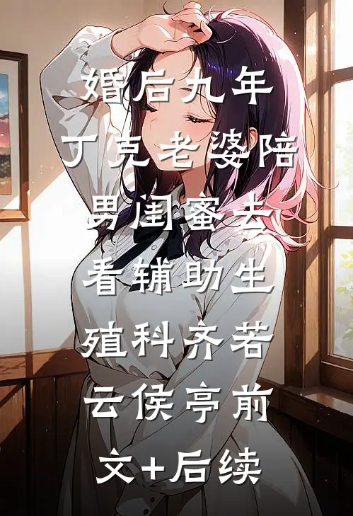 婚后九年，丁克老婆陪男闺蜜去看辅助生殖科齐若云侯亭前文+后续