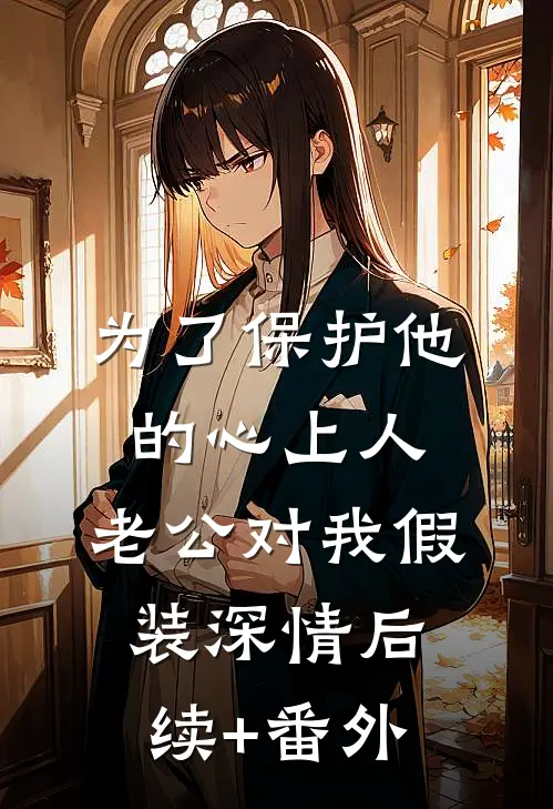 为了保护他的心上人，老公对我假装深情后续+番外
