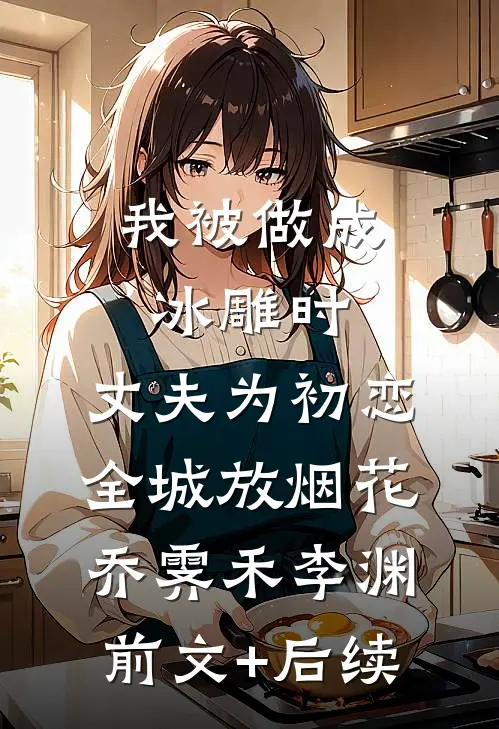 我被做成冰雕时，丈夫为初恋全城放烟花乔霁禾李渊前文+后续