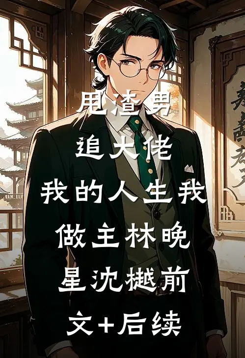 甩渣男，追大佬，我的人生我做主林晚星沈樾前文+后续
