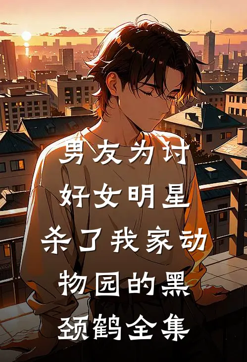 男友为讨好女明星，杀了我家动物园的黑颈鹤 全集