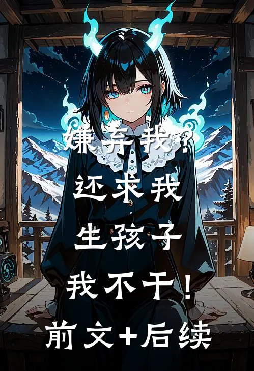 嫌弃我？还求我生孩子，我不干！前文+后续
