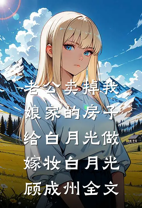 老公卖掉我娘家的房子，给白月光做嫁妆白月光顾成州全文