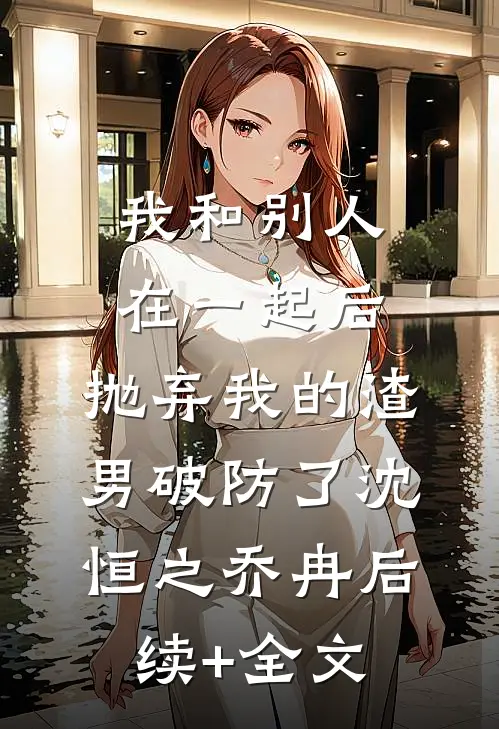 我和别人在一起后，抛弃我的渣男破防了沈恒之乔冉后续+全文