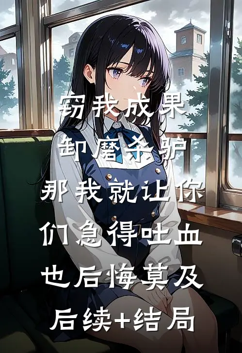 窃我成果卸磨杀驴，那我就让你们急得吐血也后悔莫及后续+结局