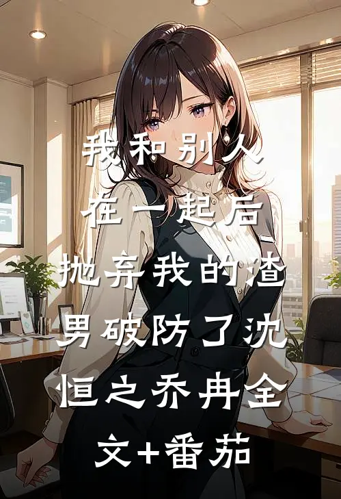 我和别人在一起后，抛弃我的渣男破防了沈恒之乔冉全文+番茄