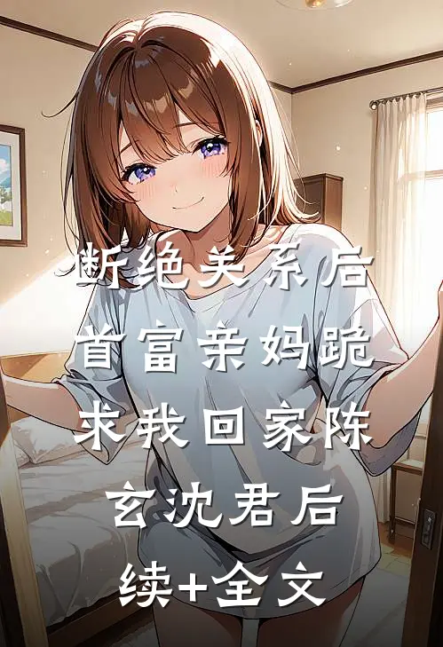 断绝关系后，首富亲妈跪求我回家陈玄沈君后续+全文