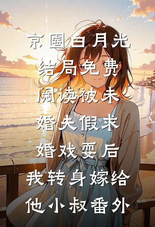 京圈白月光结局免费阅读被未婚夫假求婚戏耍后，我转身嫁给他小叔番外