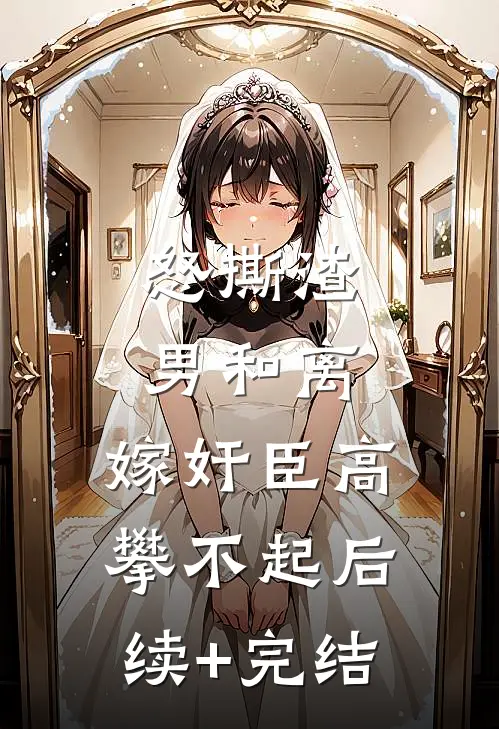 怒撕渣男和离，嫁奸臣高攀不起后续+完结