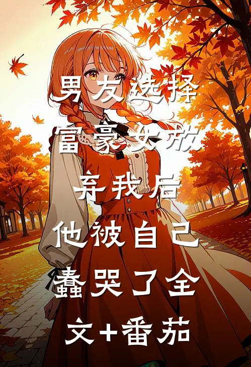 男友选择富豪女放弃我后，他被自己蠢哭了全文+番茄