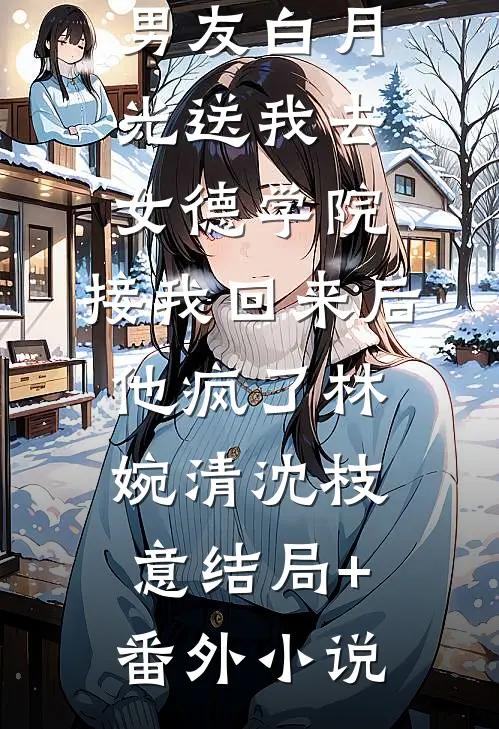 男友白月光送我去女德学院，接我回来后他疯了林婉清沈枝意结局+番外小说